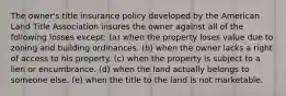 The owner's title insurance policy developed by the American Land Title Association insures the owner against all of the following losses except: (a) when the property loses value due to zoning and building ordinances. (b) when the owner lacks a right of access to his property. (c) when the property is subject to a lien or encumbrance. (d) when the land actually belongs to someone else. (e) when the title to the land is not marketable.