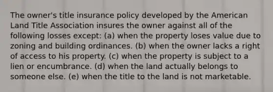 The owner's title insurance policy developed by the American Land Title Association insures the owner against all of the following losses except: (a) when the property loses value due to zoning and building ordinances. (b) when the owner lacks a right of access to his property. (c) when the property is subject to a lien or encumbrance. (d) when the land actually belongs to someone else. (e) when the title to the land is not marketable.