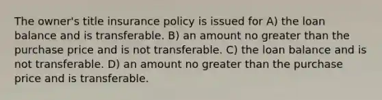 The owner's title insurance policy is issued for A) the loan balance and is transferable. B) an amount no <a href='https://www.questionai.com/knowledge/ktgHnBD4o3-greater-than' class='anchor-knowledge'>greater than</a> the purchase price and is not transferable. C) the loan balance and is not transferable. D) an amount no greater than the purchase price and is transferable.