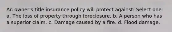 An owner's title insurance policy will protect against: Select one: a. The loss of property through foreclosure. b. A person who has a superior claim. c. Damage caused by a fire. d. Flood damage.