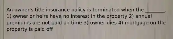 An owner's title insurance policy is terminated when the ________. 1) owner or heirs have no interest in the property 2) annual premiums are not paid on time 3) owner dies 4) mortgage on the property is paid off