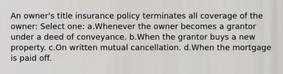 An owner's title insurance policy terminates all coverage of the owner: Select one: a.Whenever the owner becomes a grantor under a deed of conveyance. b.When the grantor buys a new property. c.On written mutual cancellation. d.When the mortgage is paid off.