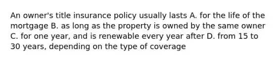 An owner's title insurance policy usually lasts A. for the life of the mortgage B. as long as the property is owned by the same owner C. for one year, and is renewable every year after D. from 15 to 30 years, depending on the type of coverage