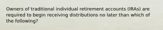 Owners of traditional individual retirement accounts (IRAs) are required to begin receiving distributions no later than which of the following?