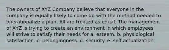 The owners of XYZ Company believe that everyone in the company is equally likely to come up with the method needed to operationalize a plan. All are treated as equal. The management of XYZ is trying to create an environment in which employees will strive to satisfy their needs for a. esteem. b. physiological satisfaction. c. belongingness. d. security. e. self-actualization.