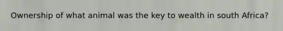 Ownership of what animal was the key to wealth in south Africa?