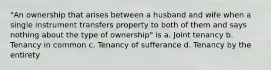 "An ownership that arises between a husband and wife when a single instrument transfers property to both of them and says nothing about the type of ownership" is a. Joint tenancy b. Tenancy in common c. Tenancy of sufferance d. Tenancy by the entirety