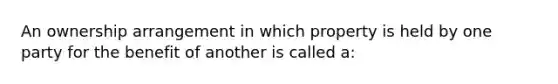 An ownership arrangement in which property is held by one party for the benefit of another is called a: