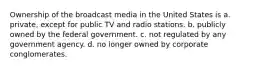 Ownership of the broadcast media in the United States is a. private, except for public TV and radio stations. b. publicly owned by the federal government. c. not regulated by any government agency. d. no longer owned by corporate conglomerates.