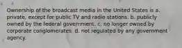 Ownership of the broadcast media in the United States is a. private, except for public TV and radio stations. b. publicly owned by the federal government. c. no longer owned by corporate conglomerates. d. not regulated by any government agency.