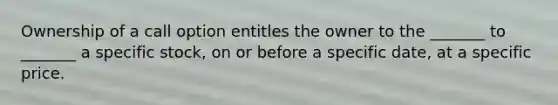 Ownership of a call option entitles the owner to the _______ to _______ a specific stock, on or before a specific date, at a specific price.