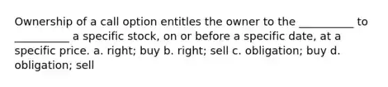 Ownership of a call option entitles the owner to the __________ to __________ a specific stock, on or before a specific date, at a specific price. a. right; buy b. right; sell c. obligation; buy d. obligation; sell