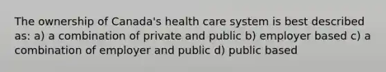 The ownership of Canada's health care system is best described as: a) a combination of private and public b) employer based c) a combination of employer and public d) public based