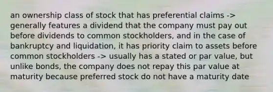 an ownership class of stock that has preferential claims -> generally features a dividend that the company must pay out before dividends to common stockholders, and in the case of bankruptcy and liquidation, it has priority claim to assets before common stockholders -> usually has a stated or par value, but unlike bonds, the company does not repay this par value at maturity because preferred stock do not have a maturity date