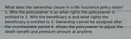 What does the ownership clause in a life insurance policy state? 1. Who the policyowner is an what rights the policyowner is entitled to 2. Who the beneficiary is and what rights the beneficiary is entitled to 3. Ownership cannot be assigned after the incontestable period 4. Allows the policyowner to adjust the death benefit and premium amount at anytime