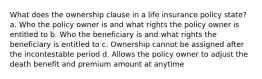 What does the ownership clause in a life insurance policy state? a. Who the policy owner is and what rights the policy owner is entitled to b. Who the beneficiary is and what rights the beneficiary is entitled to c. Ownership cannot be assigned after the incontestable period d. Allows the policy owner to adjust the death benefit and premium amount at anytime