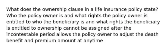 What does the ownership clause in a life insurance policy state? Who the policy owner is and what rights the policy owner is entitled to who the beneficiary is and what rights the beneficiary is entitled to ownership cannot be assigned after the incontestable period allows the policy owner to adjust the death benefit and premium amount at anytime