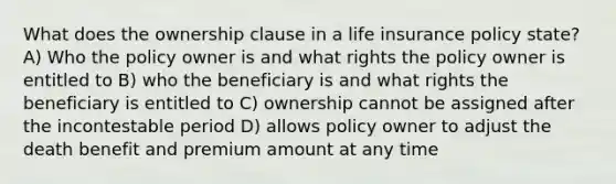 What does the ownership clause in a life insurance policy state? A) Who the policy owner is and what rights the policy owner is entitled to B) who the beneficiary is and what rights the beneficiary is entitled to C) ownership cannot be assigned after the incontestable period D) allows policy owner to adjust the death benefit and premium amount at any time