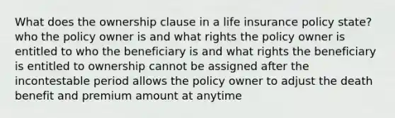 What does the ownership clause in a life insurance policy state? who the policy owner is and what rights the policy owner is entitled to who the beneficiary is and what rights the beneficiary is entitled to ownership cannot be assigned after the incontestable period allows the policy owner to adjust the death benefit and premium amount at anytime