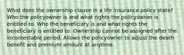 What does the ownership clause in a life insurance policy state? Who the policyowner is and what rights the policyowner is entitled to. Who the beneficiary is and what rights the beneficiary is entitled to. Ownership cannot be assigned after the incontestable period. Allows the policyowner to adjust the death benefit and premium amount at anytime.