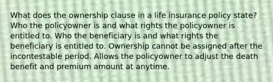 What does the ownership clause in a life insurance policy state? Who the policyowner is and what rights the policyowner is entitled to. Who the beneficiary is and what rights the beneficiary is entitled to. Ownership cannot be assigned after the incontestable period. Allows the policyowner to adjust the death benefit and premium amount at anytime.