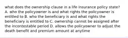 what does the ownership clause in a life insurance policy state? A. who the policyowner is and what rights the policyowner is entitled to B. who the beneficiary is and what rights the beneficiary is entitled to C. ownership cannot be assigned after the incontestable period D. allows the policyowner to adjust the death benefit and premium amount at anytime