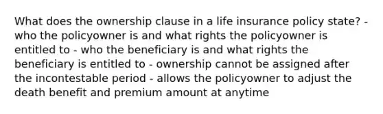 What does the ownership clause in a life insurance policy state? - who the policyowner is and what rights the policyowner is entitled to - who the beneficiary is and what rights the beneficiary is entitled to - ownership cannot be assigned after the incontestable period - allows the policyowner to adjust the death benefit and premium amount at anytime