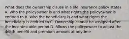 What does the ownership clause in a life insurance policy state? A. Who the policyowner is and what rights the policyowner is entitled to B. Who the beneficiary is and what rights the beneficiary is entitled to C. Ownership cannot be assigned after the incontestable period D. Allows the policyowner to adjust the death benefit and premium amount at anytime