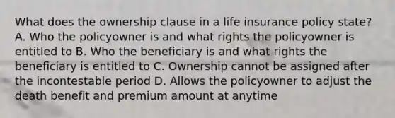 What does the ownership clause in a life insurance policy state? A. Who the policyowner is and what rights the policyowner is entitled to B. Who the beneficiary is and what rights the beneficiary is entitled to C. Ownership cannot be assigned after the incontestable period D. Allows the policyowner to adjust the death benefit and premium amount at anytime