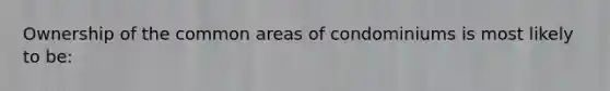 Ownership of the common areas of condominiums is most likely to be: