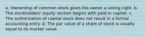 a. Ownership of common stock gives the owner a voting right. b. The stockholders' equity section begins with paid-in capital. c. The authorization of capital stock does not result in a formal accounting entry. d. The par value of a share of stock is usually equal to its market value.