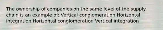 The ownership of companies on the same level of the supply chain is an example of: Vertical conglomeration Horizontal integration Horizontal conglomeration Vertical integration