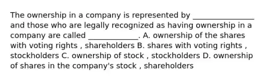 The ownership in a company is represented by ________________ and those who are legally recognized as having ownership in a company are called _____________. A. ownership of the shares with voting rights , shareholders B. shares with voting rights , stockholders C. ownership of stock , stockholders D. ownership of shares in the company's stock , shareholders