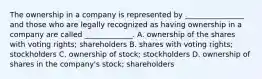 The ownership in a company is represented by ________________ and those who are legally recognized as having ownership in a company are called _____________. A. ownership of the shares with voting rights; shareholders B. shares with voting rights; stockholders C. ownership of stock; stockholders D. ownership of shares in the company's stock; shareholders