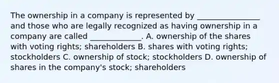 The ownership in a company is represented by ________________ and those who are legally recognized as having ownership in a company are called _____________. A. ownership of the shares with voting rights; shareholders B. shares with voting rights; stockholders C. ownership of stock; stockholders D. ownership of shares in the company's stock; shareholders