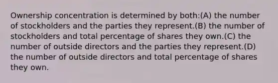 Ownership concentration is determined by both:(A) the number of stockholders and the parties they represent.(B) the number of stockholders and total percentage of shares they own.(C) the number of outside directors and the parties they represent.(D) the number of outside directors and total percentage of shares they own.