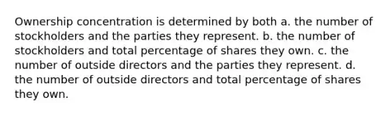 Ownership concentration is determined by both a. the number of stockholders and the parties they represent. b. the number of stockholders and total percentage of shares they own. c. the number of outside directors and the parties they represent. d. the number of outside directors and total percentage of shares they own.