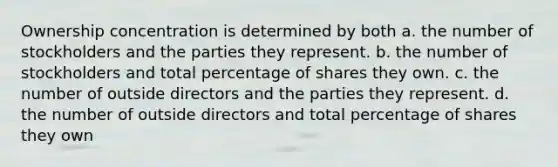 Ownership concentration is determined by both a. the number of stockholders and the parties they represent. b. the number of stockholders and total percentage of shares they own. c. the number of outside directors and the parties they represent. d. the number of outside directors and total percentage of shares they own