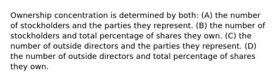 Ownership concentration is determined by both: (A) the number of stockholders and the parties they represent. (B) the number of stockholders and total percentage of shares they own. (C) the number of outside directors and the parties they represent. (D) the number of outside directors and total percentage of shares they own.