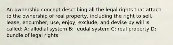 An ownership concept describing all the legal rights that attach to the ownership of real property, including the right to sell, lease, encumber, use, enjoy, exclude, and devise by will is called: A: allodial system B: feudal system C: real property D: bundle of legal rights