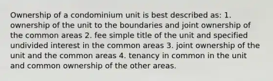 Ownership of a condominium unit is best described as: 1. ownership of the unit to the boundaries and joint ownership of the common areas 2. fee simple title of the unit and specified undivided interest in the common areas 3. joint ownership of the unit and the common areas 4. tenancy in common in the unit and common ownership of the other areas.