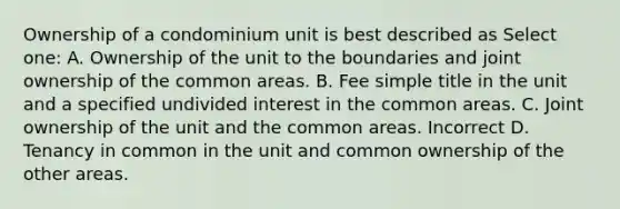 Ownership of a condominium unit is best described as Select one: A. Ownership of the unit to the boundaries and joint ownership of the common areas. B. Fee simple title in the unit and a specified undivided interest in the common areas. C. Joint ownership of the unit and the common areas. Incorrect D. Tenancy in common in the unit and common ownership of the other areas.