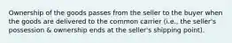 Ownership of the goods passes from the seller to the buyer when the goods are delivered to the common carrier (i.e., the seller's possession & ownership ends at the seller's shipping point).