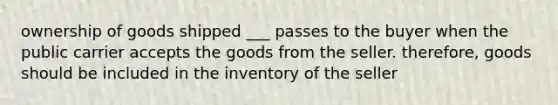 ownership of goods shipped ___ passes to the buyer when the public carrier accepts the goods from the seller. therefore, goods should be included in the inventory of the seller