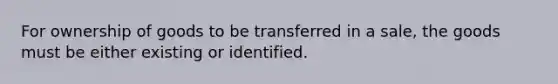 For ownership of goods to be transferred in a sale, the goods must be either existing or identified.