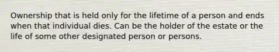 Ownership that is held only for the lifetime of a person and ends when that individual dies. Can be the holder of the estate or the life of some other designated person or persons.