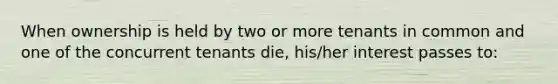 When ownership is held by two or more tenants in common and one of the concurrent tenants die, his/her interest passes to: