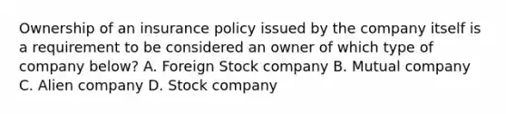 Ownership of an insurance policy issued by the company itself is a requirement to be considered an owner of which type of company below? A. Foreign Stock company B. Mutual company C. Alien company D. Stock company