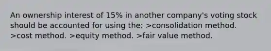 An ownership interest of 15% in another company's voting stock should be accounted for using the: >consolidation method. >cost method. >equity method. >fair value method.