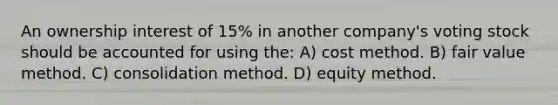 An ownership interest of 15% in another company's voting stock should be accounted for using the: A) cost method. B) fair value method. C) consolidation method. D) equity method.